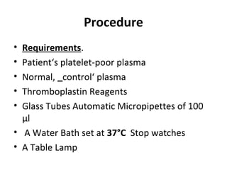 Procedure
• Requirements.
• Patient‘s platelet-poor plasma
• Normal, control‘ plasma‗
• Thromboplastin Reagents
• Glass Tubes Automatic Micropipettes of 100
μl
• A Water Bath set at 37°C Stop watches
• A Table Lamp
 