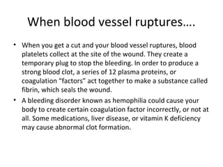 When blood vessel ruptures….
• When you get a cut and your blood vessel ruptures, blood
platelets collect at the site of the wound. They create a
temporary plug to stop the bleeding. In order to produce a
strong blood clot, a series of 12 plasma proteins, or
coagulation “factors” act together to make a substance called
fibrin, which seals the wound.
• A bleeding disorder known as hemophilia could cause your
body to create certain coagulation factor incorrectly, or not at
all. Some medications, liver disease, or vitamin K deficiency
may cause abnormal clot formation.
 