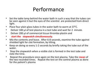 Performance
• Set the table lamp behind the water bath in such a way that the tubes can
be seen against it but the eyes of the scientist are protected from direct
light.
• Place four plain glass tubes in the water bath to warm at 37°C.
• Deliver 100 μl of test plasma in a test tube and wait for 2 minute.
• Deliver 200 μl of commercial tissue thrombo plastin and
• start the stopwatch simultaneously.
• Mix the contents and leave. After 6-8 seconds, examine the tube against
shielded light for clot formation, by tilting.
• Keep on doing so every 1-2 seconds by briefly taking the tube out of the
water.
• Stop the stopwatch when a visible clot is formed in the test tube and
note the time.
• Repeat the procedure once again on the test plasma. Take the mean of
the two recorded times. Repeat the test on the control plasma as done
for the patient‘s plasma
 