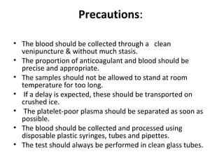 Precautions:
• The blood should be collected through a clean
venipuncture & without much stasis.
• The proportion of anticoagulant and blood should be
precise and appropriate.
• The samples should not be allowed to stand at room
temperature for too long.
• If a delay is expected, these should be transported on
crushed ice.
• The platelet-poor plasma should be separated as soon as
possible.
• The blood should be collected and processed using
disposable plastic syringes, tubes and pipettes.
• The test should always be performed in clean glass tubes.
 