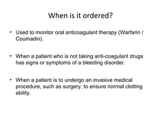 When is it ordered?
• Used to monitor oral anticoagulant therapy (Warfarin /
Coumadin).
• When a patient who is not taking anti-coagulant drugs
has signs or symptoms of a bleeding disorder.
• When a patient is to undergo an invasive medical
procedure, such as surgery, to ensure normal clotting
ability.
 