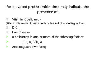 An elevated prothrombin time may indicate the
presence of:
 Vitamin K deficiency
(Vitamin K is needed to make prothrombin and other clotting factors)
 DIC
 liver disease
 a deficiency in one or more of the following factors:
 I, II, V, VII, X.
 Anticoagulant (warfarin)
 
