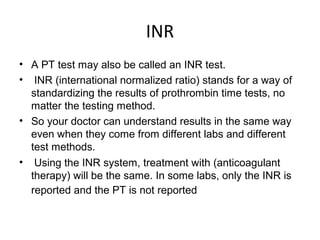 INR
• A PT test may also be called an INR test.
• INR (international normalized ratio) stands for a way of
standardizing the results of prothrombin time tests, no
matter the testing method.
• So your doctor can understand results in the same way
even when they come from different labs and different
test methods.
• Using the INR system, treatment with (anticoagulant
therapy) will be the same. In some labs, only the INR is
reported and the PT is not reported
 