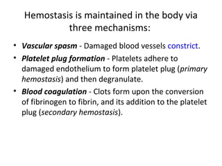 Hemostasis is maintained in the body via
three mechanisms:
• Vascular spasm - Damaged blood vessels constrict.
• Platelet plug formation - Platelets adhere to
damaged endothelium to form platelet plug (primary
hemostasis) and then degranulate.
• Blood coagulation - Clots form upon the conversion
of fibrinogen to fibrin, and its addition to the platelet
plug (secondary hemostasis).
 