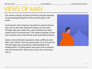 10
|
Putting Things Into Perspective
Stress Management
MTL Course Topics
VIEWS OF MAN
The ancient cultures of Greece and China provide examples
of contrasting philosophies of Man and his place in the
world.
Confucianism, like its Spartan equivalent in ancient Greece,
sees man as the most important creature on the earth.
Through rigid man-made rules, each individual can attain
mastery over his environment. This mastery extends to wars
and conquests and a hierarchical social and political system.
Taoism, like its Athenian equivalent, takes a different view.
Man is not "better" than his environment, he is of it and can
only be happy and successful by understanding it and
working with it. If Confucianism sees man's aim as mastery
over his environment, Taoism sees man's aim as harmony
with it.
 