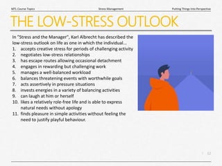 12
|
Putting Things Into Perspective
Stress Management
MTL Course Topics
THE LOW-STRESS OUTLOOK
In "Stress and the Manager", Karl Albrecht has described the
low-stress outlook on life as one in which the individual...
1. accepts creative stress for periods of challenging activity
2. negotiates low-stress relationships
3. has escape routes allowing occasional detachment
4. engages in rewarding but challenging work
5. manages a well-balanced workload
6. balances threatening events with worthwhile goals
7. acts assertively in pressure situations
8. invests energies in a variety of balancing activities
9. can laugh at him or herself
10. likes a relatively role-free life and is able to express
natural needs without apology
11. finds pleasure in simple activities without feeling the
need to justify playful behaviour.
 