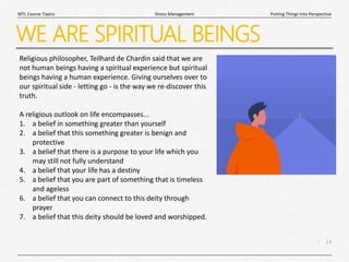 14
|
Putting Things Into Perspective
Stress Management
MTL Course Topics
WE ARE SPIRITUAL BEINGS
Religious philosopher, Teilhard de Chardin said that we are
not human beings having a spiritual experience but spiritual
beings having a human experience. Giving ourselves over to
our spiritual side - letting go - is the way we re-discover this
truth.
A religious outlook on life encompasses...
1. a belief in something greater than yourself
2. a belief that this something greater is benign and
protective
3. a belief that there is a purpose to your life which you
may still not fully understand
4. a belief that your life has a destiny
5. a belief that you are part of something that is timeless
and ageless
6. a belief that you can connect to this deity through
prayer
7. a belief that this deity should be loved and worshipped.
 