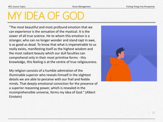 15
|
Putting Things Into Perspective
Stress Management
MTL Course Topics
MY IDEA OF GOD
"The most beautiful and most profound emotion that we
can experience is the sensation of the mystical. It is the
sower of all true science. He to whom this emotion is a
stranger, who can no longer wonder and stand rapt in awe,
is as good as dead. To know that what is impenetrable to us
really exists, manifesting itself as the highest wisdom and
the most radiant beauty which our dull faculties can
comprehend only in their most primitive forms - this
knowledge, this feeling is at the centre of true religiousness.
My religion consists of a humble admiration of the
illuminable superior who reveals himself in the slightest
details we are able to perceive with our frail and feeble
minds. That deeply emotional conviction for the presence of
a superior reasoning power, which is revealed in the
incomprehensible universe, forms my idea of God." (Albert
Einstein)
 