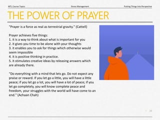 16
|
Putting Things Into Perspective
Stress Management
MTL Course Topics
THE POWER OF PRAYER
"Prayer is a force as real as terrestrial gravity." (Cattell)
Prayer achieves five things:
1. it is a way to think about what is important for you
2. it gives you time to be alone with your thoughts
3. it enables you to ask for things which otherwise would
seem impossible
4. it is positive thinking in practice.
5. it stimulates creative ideas by releasing answers which
are already there.
"Do everything with a mind that lets go. Do not expect any
praise or reward. If you let go a little, you will have a little
peace; if you let go a lot, you will have a lot of peace; if you
let go completely, you will know complete peace and
freedom, your struggles with the world will have come to an
end." (Achaan Chah)
 
