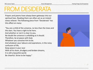 17
|
Putting Things Into Perspective
Stress Management
MTL Course Topics
FROM DESIDERATA
Prayers and poems have always been gateways into our
spiritual lives. Reading them can often act as an instant
stress reliever. The following piece from "Desiderata" has
this effect on many:
"You are a child of the universe, no less than the trees and
the stars. You have a right to be here.
And whether or not it is clear to you,
No doubt the universe is unfolding as it should.
Therefore, be at peace with God,
Whatever you conceive him to be.
And whatever your labours and aspirations, in the noisy
confusion of life,
Keep peace in your soul
With all its sham, drudgery and broken dreams,
It is still a beautiful world.
Be cheerful. Strive to be happy."
 