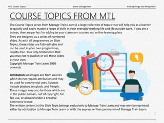 2
|
Putting Things Into Perspective
Stress Management
MTL Course Topics
The Course Topics series from Manage Train Learn is a large collection of topics that will help you as a learner
to quickly and easily master a range of skills in your everyday working life and life outside work. If you are a
trainer, they are perfect for adding to your classroom courses and online learning plans.
COURSE TOPICS FROM MTL
The written content in this Slide Topic belongs exclusively to Manage Train Learn and may only be reprinted
either by attribution to Manage Train Learn or with the express written permission of Manage Train Learn.
They are designed as a series of numbered
slides. As with all programmes on Slide
Topics, these slides are fully editable and
can be used in your own programmes,
royalty-free. Your only limitation is that
you may not re-publish or sell these slides
as your own.
Copyright Manage Train Learn 2020
onwards.
Attribution: All images are from sources
which do not require attribution and may
be used for commercial uses. Sources
include pixabay, unsplash, and freepik.
These images may also be those which are
in the public domain, out of copyright, for
fair use, or allowed under a Creative
Commons license.
 