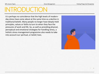 4
|
Putting Things Into Perspective
Stress Management
MTL Course Topics
INTRODUCTION
It is perhaps no coincidence that the high levels of modern-
day stress have come about at the same time as a decline in
traditional beliefs. Many people no longer have deeply-held
principles, values or faiths to turn to when they face the
pressures of work and life. So, as well as providing physical,
perceptual and emotional strategies for handling stress, a
holistic stress management programme also needs to take
into account our spiritual, or belief, lives.
 