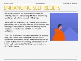 7
|
Putting Things Into Perspective
Stress Management
MTL Course Topics
ENHANCING SELF-BELIEFS
Self-belief - a belief in our own ability to succeed and
control our destiny - is the strongest factor in determining
whether we will achieve our goals in life or not.
Self-belief is not dependent on competing with others and
overcoming them to get what we want, but on releasing and
realising our own potential. It generates a feeling that we
are unique and that we can stand on our own with
confidence.
"There is a time in every man's education when he arrives at
the conviction that envy is ignorance; that imitation is
suicide; that he must take himself, for better or worse as his
portion; that no kernel of nourishing corn can come to him
but through his toil bestow'd on the ground he is given to
till." (William James)
 