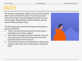 8
|
Putting Things Into Perspective
Stress Management
MTL Course Topics
FAITH
The American psychologist, William James was the founding
father of the self-belief movement. His writings inspired
many of the modern day self-development writers such as
Dale Carnegie, Maxwell Maltz, Anthony Robbins, Norman
Vincent Peale and Steven Covey.
The following quotes summarise the power James gave to
personal self-belief:
1. "Faith is one of the forces by which men live and the
total absence of it means collapse."
2. "Our belief at the beginning of an enterprise is the one
thing, (now get that the one thing), that ensures the
successful outcome of the venture."
3. "The greatest discovery of my generation is that human
beings can alter their lives by altering their attitudes of
mind."
 