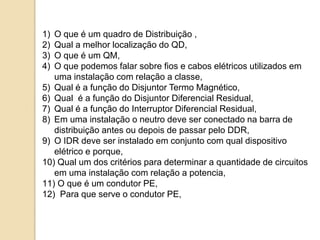 1) O que é um quadro de Distribuição ,
2) Qual a melhor localização do QD,
3) O que é um QM,
4) O que podemos falar sobre fios e cabos elétricos utilizados em
uma instalação com relação a classe,
5) Qual é a função do Disjuntor Termo Magnético,
6) Qual é a função do Disjuntor Diferencial Residual,
7) Qual é a função do Interruptor Diferencial Residual,
8) Em uma instalação o neutro deve ser conectado na barra de
distribuição antes ou depois de passar pelo DDR,
9) O IDR deve ser instalado em conjunto com qual dispositivo
elétrico e porque,
10) Qual um dos critérios para determinar a quantidade de circuitos
em uma instalação com relação a potencia,
11) O que é um condutor PE,
12) Para que serve o condutor PE,