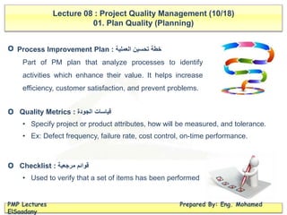 Lecture 08 : Project Quality Management (10/18)
01. Plan Quality (Planning)
PMP Lectures Prepared By: Eng. Mohamed
ElSaadany
Process Improvement Plan : ‫خطة‬‫تحسين‬‫العملية‬
Part of PM plan that analyze processes to identify
activities which enhance their value. It helps increase
efficiency, customer satisfaction, and prevent problems.
Quality Metrics : ‫الجودة‬ ‫قياسات‬
• Specify project or product attributes, how will be measured, and tolerance.
• Ex: Defect frequency, failure rate, cost control, on-time performance.
Checklist : ‫مرجعية‬ ‫قوائم‬
• Used to verify that a set of items has been performed
O
O
O
 