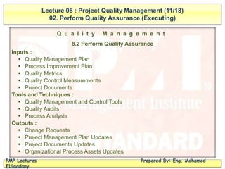 Lecture 08 : Project Quality Management (11/18)
02. Perform Quality Assurance (Executing)
PMP Lectures Prepared By: Eng. Mohamed
ElSaadany
Q u a l i t y M a n a g e m e n t
8.2 Perform Quality Assurance
Inputs :
 Quality Management Plan
 Process Improvement Plan
 Quality Metrics
 Quality Control Measurements
 Project Documents
Tools and Techniques :
 Quality Management and Control Tools
 Quality Audits
 Process Analysis
Outputs :
 Change Requests
 Project Management Plan Updates
 Project Documents Updates
 Organizational Process Assets Updates
 