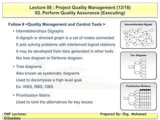 Lecture 08 : Project Quality Management (13/18)
02. Perform Quality Assurance (Executing)
PMP Lectures Prepared By: Eng. Mohamed
ElSaadany
Follow # <Quality Management and Control Tools >
• Interrelationships Digraphs
A digraph or directed graph is a set of nodes connected
It aids solving problems with intertwined logical relations
It may be developed from data generated in other tools
like tree diagram or fishbone diagram.
• Tree diagrams
Also known as systematic diagrams
Used to decompose a high level goal
Ex: WBS, RBS, OBS
• Prioritization Matrix
Used to rank the alternatives for key issues
 