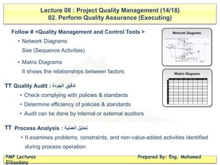 Lecture 08 : Project Quality Management (14/18)
02. Perform Quality Assurance (Executing)
PMP Lectures Prepared By: Eng. Mohamed
ElSaadany
Follow # <Quality Management and Control Tools >
• Network Diagrams
See (Sequence Activities)
• Matrix Diagrams
It shows the relationships between factors
Quality Audit : ‫الجودة‬ ‫تدقيق‬
• Check complying with policies & standards
• Determine efficiency of policies & standards
• Audit can be done by internal or external auditors
Process Analysis : ‫العملية‬ ‫تحليل‬
• It examines problems, constraints, and non-value-added activities identified
during process operation.
TT
TT
 