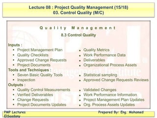 Lecture 08 : Project Quality Management (15/18)
03. Control Quality (M/C)
PMP Lectures Prepared By: Eng. Mohamed
ElSaadany
Q u a l i t y M a n a g e m e n t
8.3 Control Quality
Inputs :
 Project Management Plan ■ Quality Metrics
 Quality Checklists ■ Work Performance Data
 Approved Change Requests ■ Deliverables
 Project Documents ■ Organizational Process Assets
Tools and Techniques :
 Seven Basic Quality Tools ■ Statistical sampling
 Inspection ■ Approved Change Requests Reviews
Outputs :
 Quality Control Measurements ■ Validated Changes
 Verified Deliverables ■ Work Performance Information
 Change Requests ■ Project Management Plan Updates
 Project Documents Updates ■ Org. Process Assets Updates
 