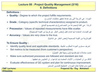 Definitions :
 Quality : Degree to which the project fulfills requirements.
‫الجودة‬:‫المشروع‬ ‫متطلبات‬ ‫تحقيق‬ ‫عندها‬ ‫يتم‬ ‫التي‬ ‫الدرجة‬ ‫هي‬
 Grade : Category (specific technical characteristics) assigned to product.
‫الرتبة‬:‫الفئة‬ ‫هي‬(‫الخصائص‬ ‫من‬ ‫مجموعة‬)‫للمنتج‬ ‫تخصيصها‬ ‫يتم‬
 Precession : Values of repeated measurements have little scatter.
‫قليل‬ ‫تشتت‬ ‫لها‬ ‫المتعددة‬ ‫القياسات‬ ‫قيم‬(‫الصحيحة‬ ‫القيمة‬ ‫من‬ ‫قربها‬ ‫عن‬ ‫النظر‬ ‫بغض‬)
 Accuracy : Values are very close to the true.
‫الصحيحة‬ ‫القيمة‬ ‫من‬ ‫قريبة‬ ‫القيم‬(‫تشتتها‬ ‫عن‬ ‫النظر‬ ‫بغض‬)
Lecture 08 : Project Quality Management (2/18)
0. Definitions
PMP Lectures Prepared By: Eng. Mohamed
ElSaadany
To Ensure Quality :
• Identify quality level and applicable standards. ‫تطبيقه‬ ‫المطلوب‬ ‫الجودة‬ ‫مستوى‬ ‫تعريف‬
• Set metrics to be measured (from customer’s perspective).
‫قياسها‬ ‫ليتم‬ ‫معامالت‬ ‫تحديد‬(‫العميل‬ ‫نظر‬ ‫وجهة‬ ‫من‬)
• Make sure authorized processes are followed and standard are met.
‫تحقيقها‬ ‫يتم‬ ‫المقاييس‬ ‫ان‬ ‫و‬ ‫اتباعها‬ ‫يتم‬ ‫المعتمدة‬ ‫اآلليات‬ ‫و‬ ‫العمليات‬ ‫ان‬ ‫من‬ ‫التأكد‬.
• Evaluate effectiveness of QC system and plan for continuous improvement.
‫المستمر‬ ‫للتحسين‬ ‫التخطيط‬ ‫و‬ ‫الجودة‬ ‫نظام‬ ‫فعالية‬ ‫مدى‬ ‫تقييم‬
 