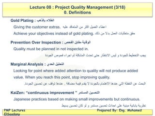 Lecture 08 : Project Quality Management (3/18)
0. Definitions
PMP Lectures Prepared By: Eng. Mohamed
ElSaadany
Gold Plating : ‫بالذهب‬ ‫الطالء‬
Giving the customer extras. ‫عليه‬ ‫المتعاقد‬ ‫من‬ ‫اكثر‬ ‫العميل‬ ‫اعطاء‬
Achieve your objectives instead of gold plating. ‫ذلك‬ ‫من‬ ‫بدال‬ ‫العمل‬ ‫متطلبات‬ ‫حقق‬
Prevention Over Inspection : ‫الفحص‬ ‫مقابل‬ ‫الوقاية‬
Quality must be planned in not inspected in.
‫الجودة‬ ‫فحوص‬ ‫اجراء‬ ‫ثم‬ ‫المشكلة‬ ‫تحدث‬ ‫حتى‬ ‫االنتظار‬ ‫ليس‬ ‫و‬ ‫للجودة‬ ‫التخطيط‬ ‫يجب‬
Marginal Analysis : ‫الحدي‬ ‫التحليل‬
Looking for point where added attention to quality will not produce added
value. When you reach this point, stop improving quality.
‫مضافة‬ ‫قيمة‬ ‫يقدم‬ ‫ال‬ ‫بالجودة‬ ‫االهتمام‬ ‫عندها‬ ‫التي‬ ‫النقطة‬ ‫عن‬ ‫البحث‬.‫الجودة‬ ‫تحسين‬ ‫عن‬ ‫توقف‬ ‫عندها‬.
KaiZen: “continuous improvement ” ‫المستمر‬ ‫التحسين‬
Japanese practices based on making small improvements but continuous.
‫بسيط‬ ‫تحسين‬ ‫كان‬ ‫لو‬ ‫و‬ ‫مستمر‬ ‫تحسين‬ ‫احداث‬ ‫على‬ ‫مبنية‬ ‫يابانية‬ ‫نظرية‬
 