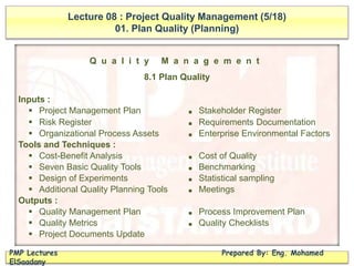 Lecture 08 : Project Quality Management (5/18)
01. Plan Quality (Planning)
PMP Lectures Prepared By: Eng. Mohamed
ElSaadany
Q u a l i t y M a n a g e m e n t
8.1 Plan Quality
Inputs :
 Project Management Plan ■ Stakeholder Register
 Risk Register ■ Requirements Documentation
 Organizational Process Assets ■ Enterprise Environmental Factors
Tools and Techniques :
 Cost-Benefit Analysis ■ Cost of Quality
 Seven Basic Quality Tools ■ Benchmarking
 Design of Experiments ■ Statistical sampling
 Additional Quality Planning Tools ■ Meetings
Outputs :
 Quality Management Plan ■ Process Improvement Plan
 Quality Metrics ■ Quality Checklists
 Project Documents Update
 