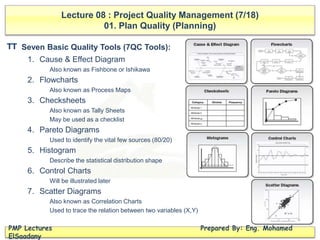 Lecture 08 : Project Quality Management (7/18)
01. Plan Quality (Planning)
PMP Lectures Prepared By: Eng. Mohamed
ElSaadany
Seven Basic Quality Tools (7QC Tools):
1. Cause & Effect Diagram
Also known as Fishbone or Ishikawa
2. Flowcharts
Also known as Process Maps
3. Checksheets
Also known as Tally Sheets
May be used as a checklist
4. Pareto Diagrams
Used to identify the vital few sources (80/20)
5. Histogram
Describe the statistical distribution shape
6. Control Charts
Will be illustrated later
7. Scatter Diagrams
Also known as Correlation Charts
Used to trace the relation between two variables (X,Y)
TT
 