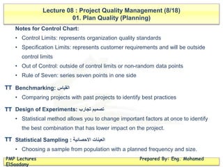 Lecture 08 : Project Quality Management (8/18)
01. Plan Quality (Planning)
PMP Lectures Prepared By: Eng. Mohamed
ElSaadany
Notes for Control Chart:
• Control Limits: represents organization quality standards
• Specification Limits: represents customer requirements and will be outside
control limits
• Out of Control: outside of control limits or non-random data points
• Rule of Seven: series seven points in one side
Benchmarking: ‫القياس‬
• Comparing projects with past projects to identify best practices
Design of Experiments: ‫تجارب‬ ‫تصميم‬
• Statistical method allows you to change important factors at once to identify
the best combination that has lower impact on the project.
Statistical Sampling : ‫االحصائية‬ ‫العينات‬
• Choosing a sample from population with a planned frequency and size.
TT
TT
TT
 
