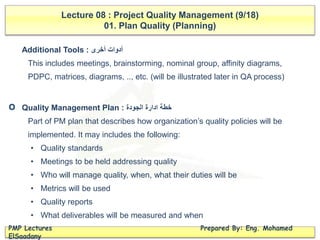 Lecture 08 : Project Quality Management (9/18)
01. Plan Quality (Planning)
PMP Lectures Prepared By: Eng. Mohamed
ElSaadany
Additional Tools : ‫أخرى‬ ‫أدوات‬
This includes meetings, brainstorming, nominal group, affinity diagrams,
PDPC, matrices, diagrams, .., etc. (will be illustrated later in QA process)
Quality Management Plan : ‫الجودة‬ ‫ادارة‬ ‫خطة‬
Part of PM plan that describes how organization’s quality policies will be
implemented. It may includes the following:
• Quality standards
• Meetings to be held addressing quality
• Who will manage quality, when, what their duties will be
• Metrics will be used
• Quality reports
• What deliverables will be measured and when
O
 