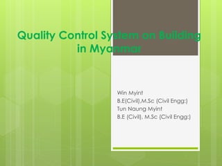 Quality Control System on Building
in Myanmar
Win Myint
B.E(Civil),M.Sc (Civil Engg:)
Tun Naung Myint
B.E (Civil), M.Sc (Civil Engg:)
 