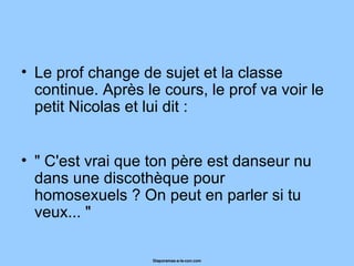 Le prof change de sujet et la classe continue. Après le cours, le prof va voir le petit Nicolas et lui dit :  " C'est vrai que ton père est danseur nu dans une discothèque pour homosexuels ? On peut en parler si tu veux... "  