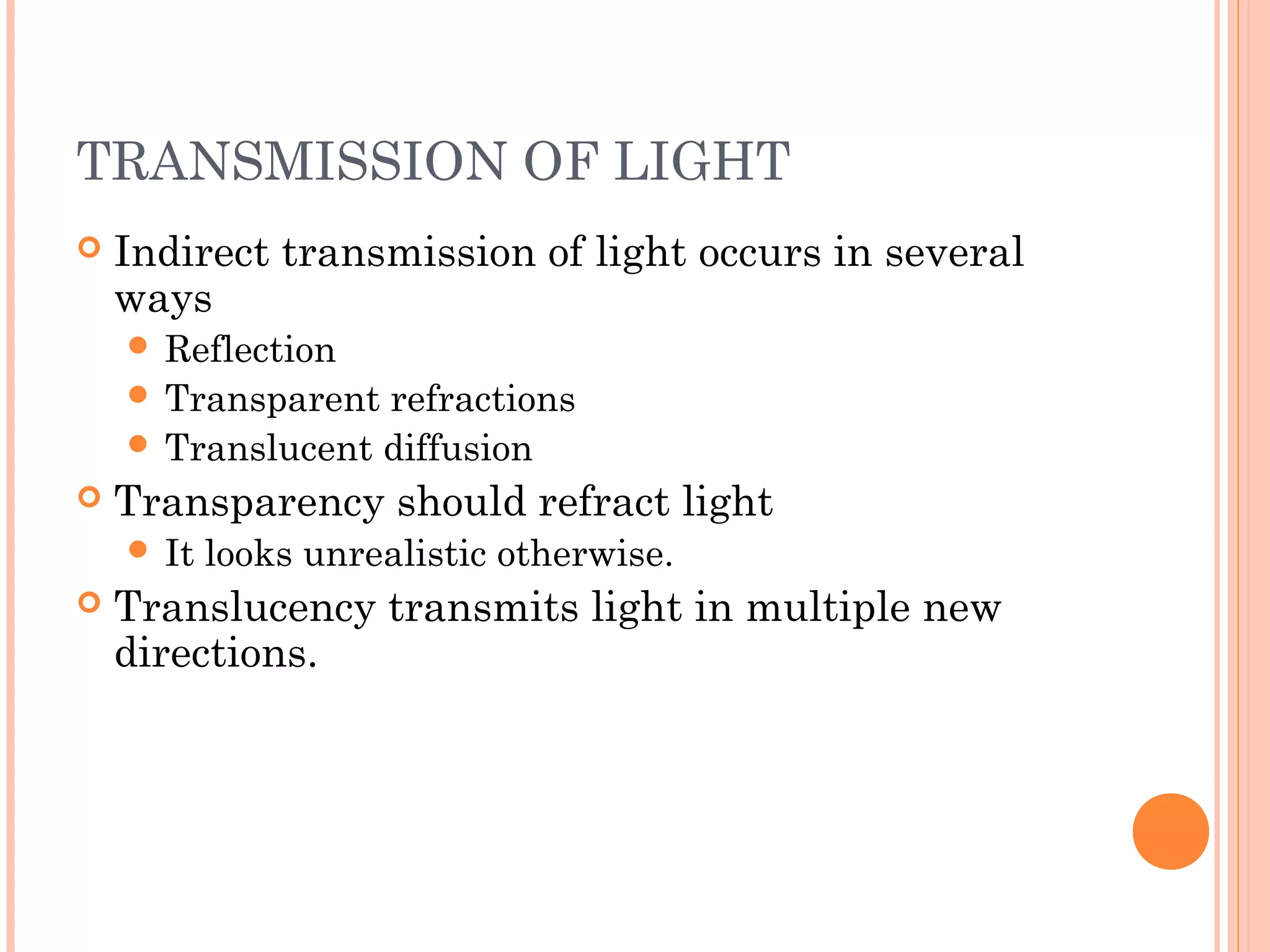 TRANSMISSION OF LIGHT
 Indirect transmission of light occurs in several
ways
 Reflection
 Transparent refractions
 Translucent diffusion
 Transparency should refract light
 It looks unrealistic otherwise.
 Translucency transmits light in multiple new
directions.
 