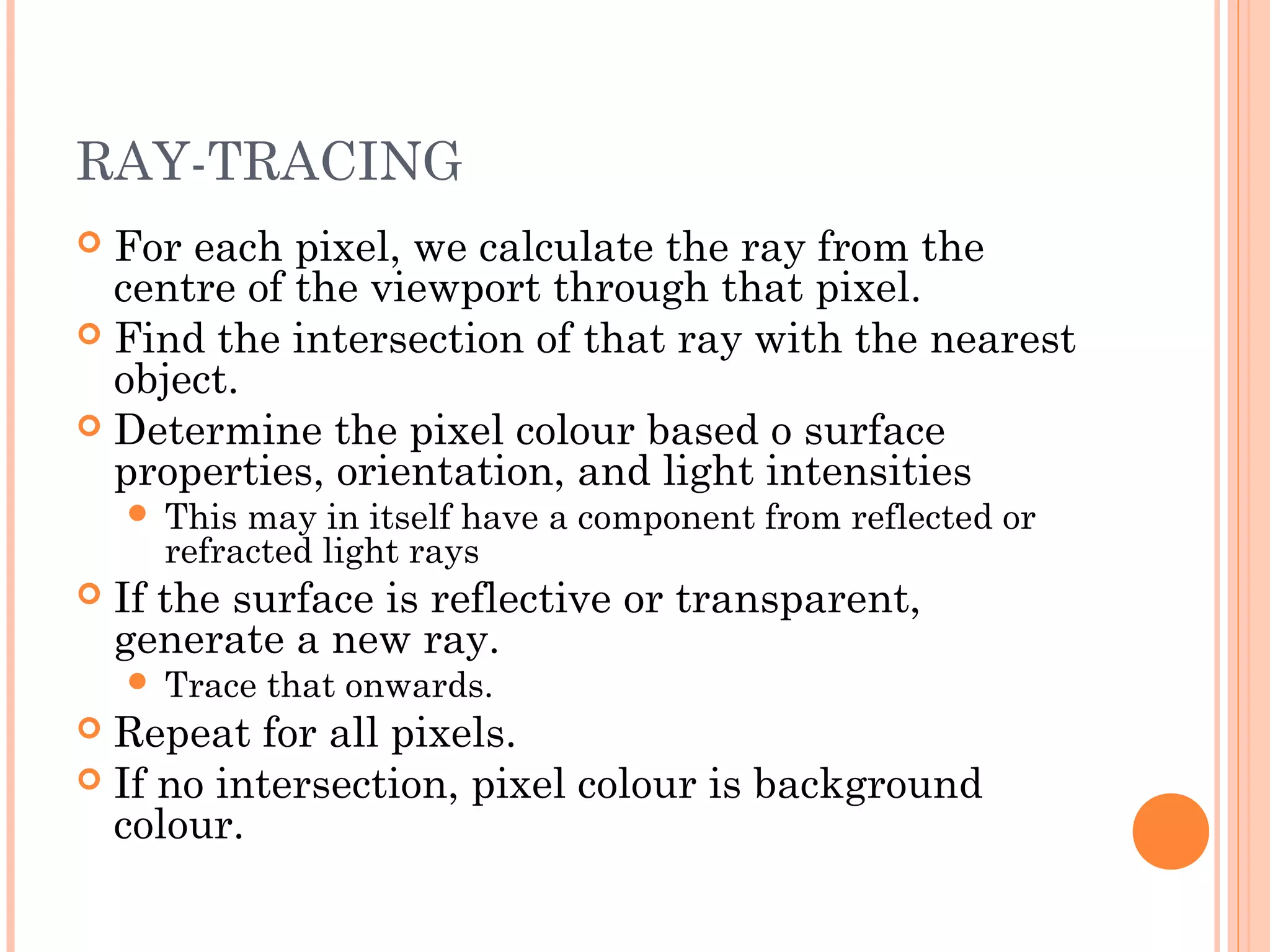 RAY-TRACING
 For each pixel, we calculate the ray from the
centre of the viewport through that pixel.
 Find the intersection of that ray with the nearest
object.
 Determine the pixel colour based o surface
properties, orientation, and light intensities
 This may in itself have a component from reflected or
refracted light rays
 If the surface is reflective or transparent,
generate a new ray.
 Trace that onwards.
 Repeat for all pixels.
 If no intersection, pixel colour is background
colour.
 