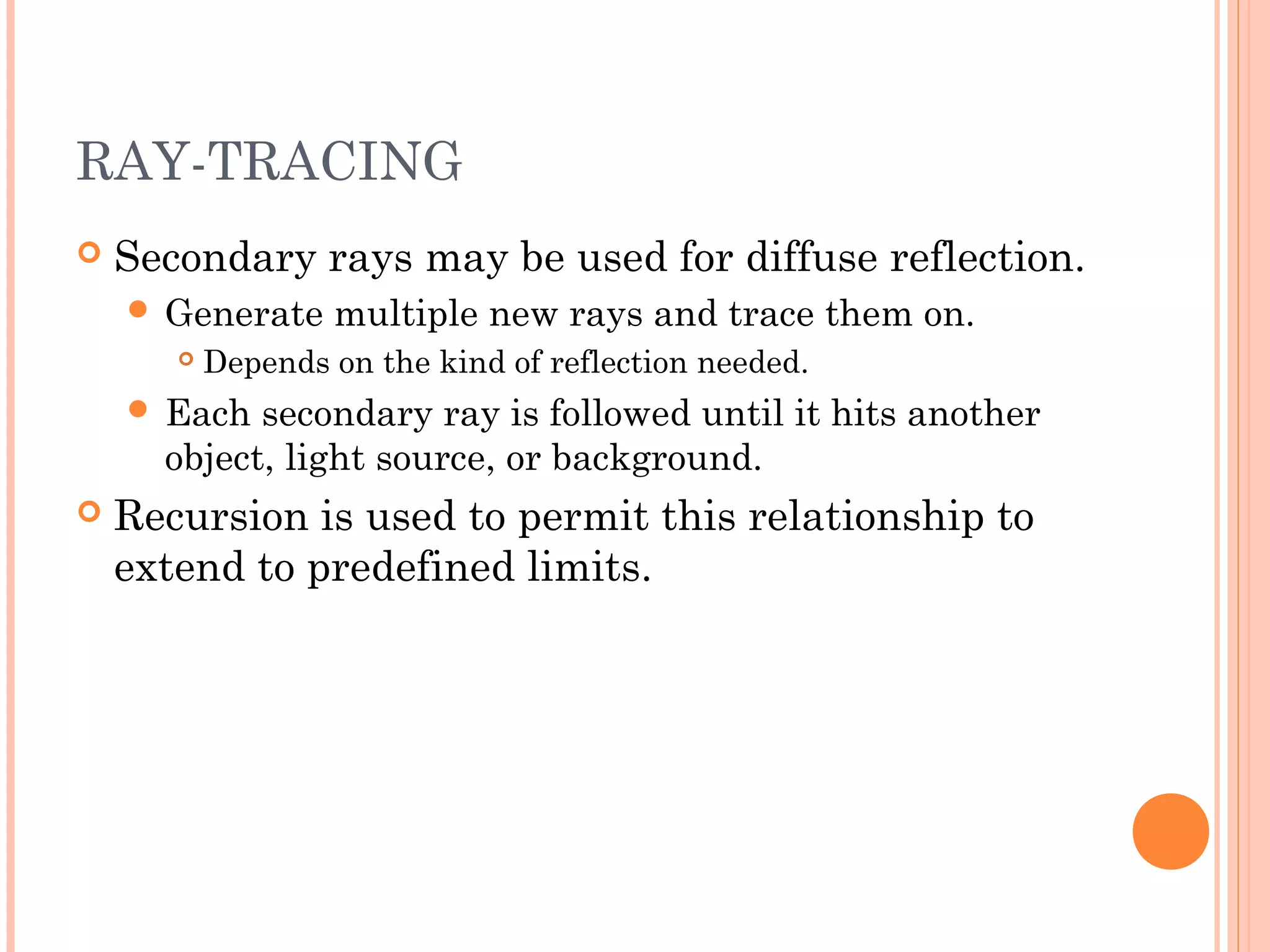 RAY-TRACING
 Secondary rays may be used for diffuse reflection.
 Generate multiple new rays and trace them on.
 Depends on the kind of reflection needed.
 Each secondary ray is followed until it hits another
object, light source, or background.
 Recursion is used to permit this relationship to
extend to predefined limits.
 