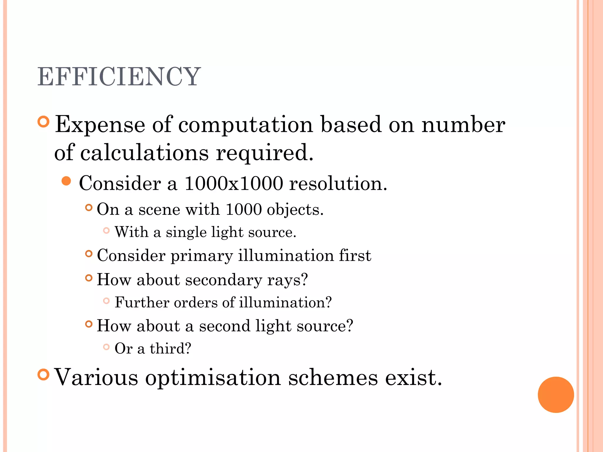 EFFICIENCY
 Expense of computation based on number
of calculations required.
Consider a 1000x1000 resolution.
 On a scene with 1000 objects.
 With a single light source.
 Consider primary illumination first
 How about secondary rays?
 Further orders of illumination?
 How about a second light source?
 Or a third?
 Various optimisation schemes exist.
 