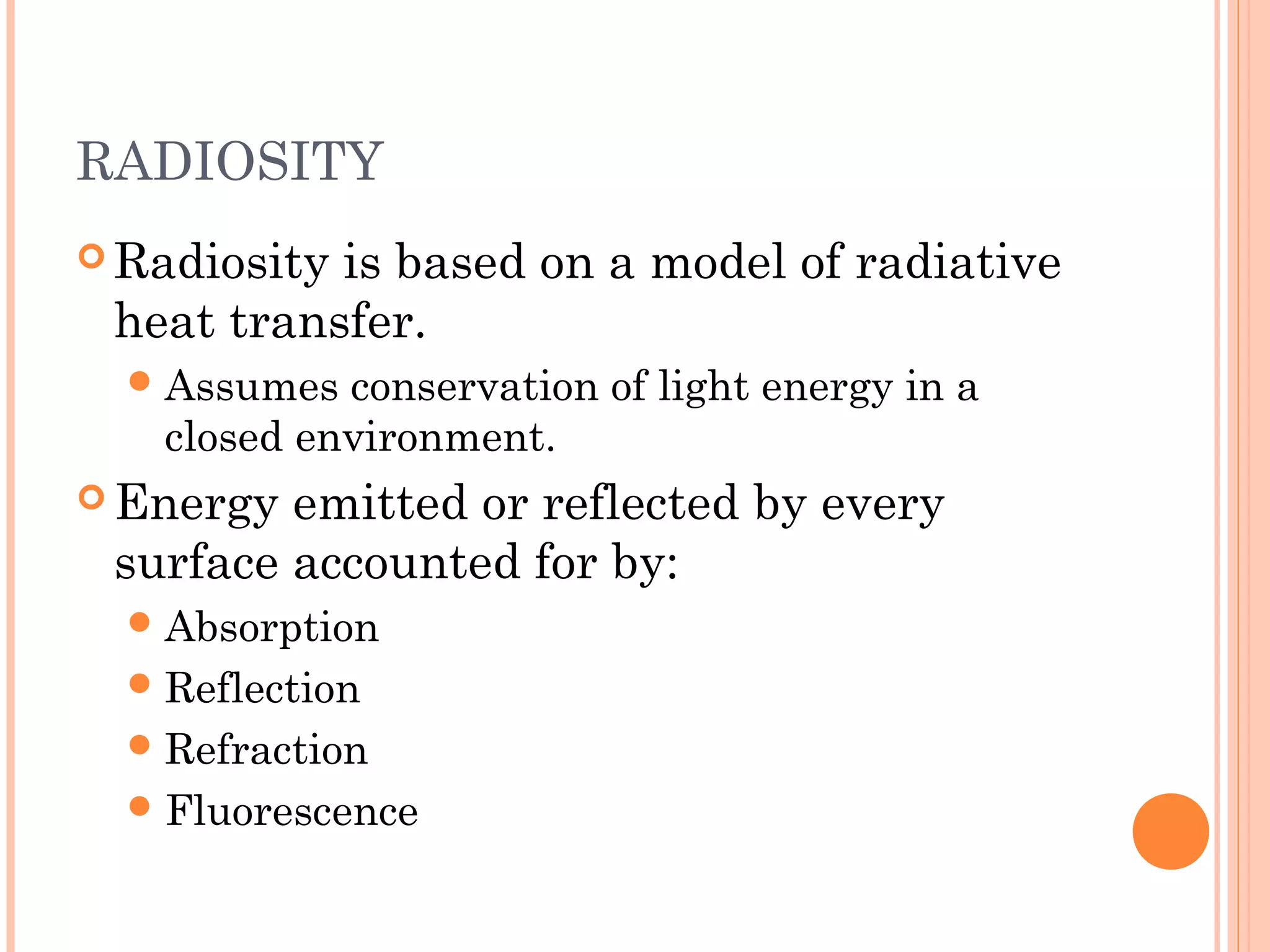 RADIOSITY
 Radiosity is based on a model of radiative
heat transfer.
Assumes conservation of light energy in a
closed environment.
 Energy emitted or reflected by every
surface accounted for by:
Absorption
Reflection
Refraction
Fluorescence
 