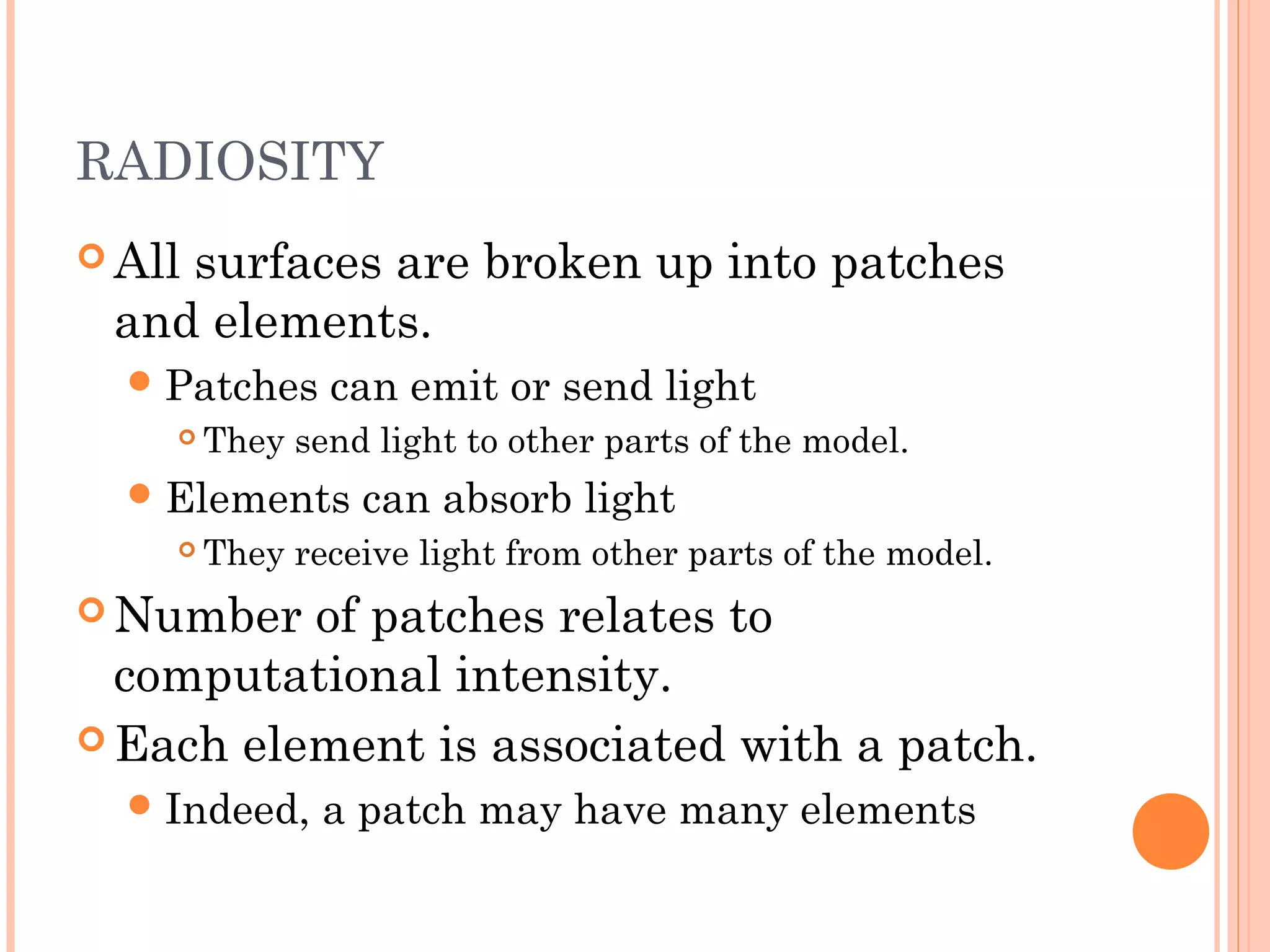 RADIOSITY
 All surfaces are broken up into patches
and elements.
Patches can emit or send light
 They send light to other parts of the model.
Elements can absorb light
 They receive light from other parts of the model.
 Number of patches relates to
computational intensity.
 Each element is associated with a patch.
Indeed, a patch may have many elements
 