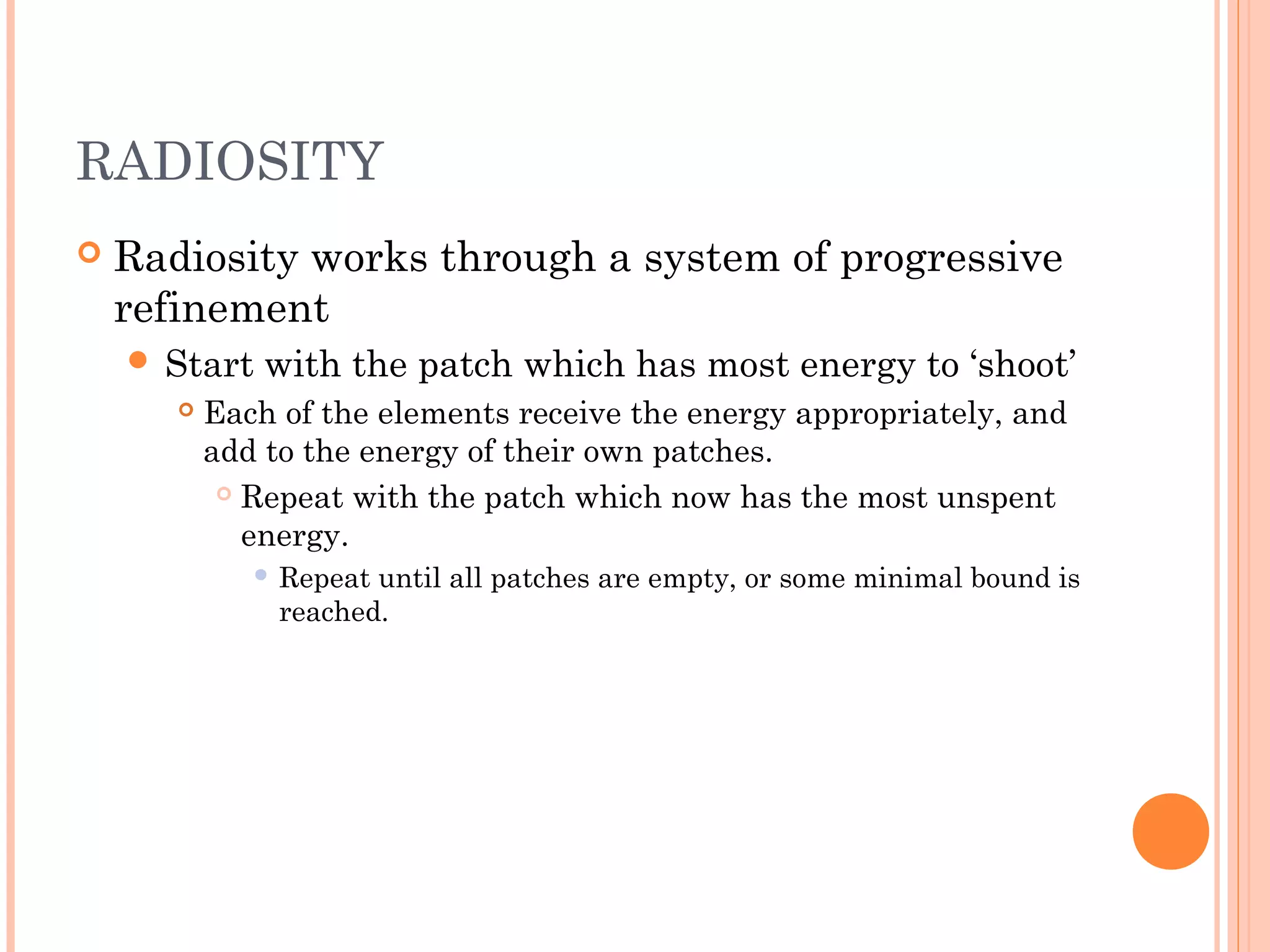 RADIOSITY
 Radiosity works through a system of progressive
refinement
 Start with the patch which has most energy to ‘shoot’
 Each of the elements receive the energy appropriately, and
add to the energy of their own patches.
 Repeat with the patch which now has the most unspent
energy.
 Repeat until all patches are empty, or some minimal bound is
reached.
 