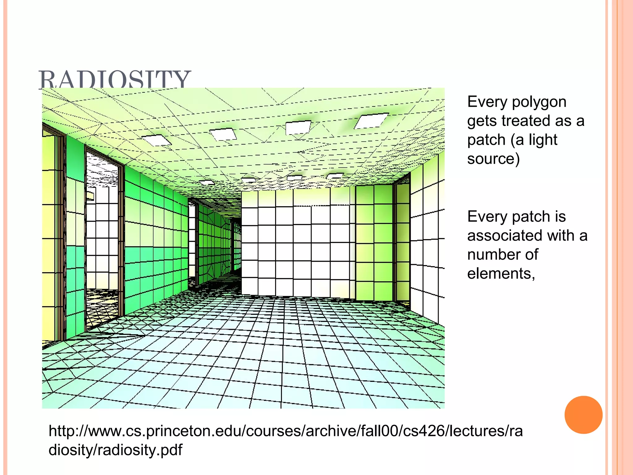 RADIOSITY
Every polygon
gets treated as a
patch (a light
source)
Every patch is
associated with a
number of
elements,
http://www.cs.princeton.edu/courses/archive/fall00/cs426/lectures/ra
diosity/radiosity.pdf
 