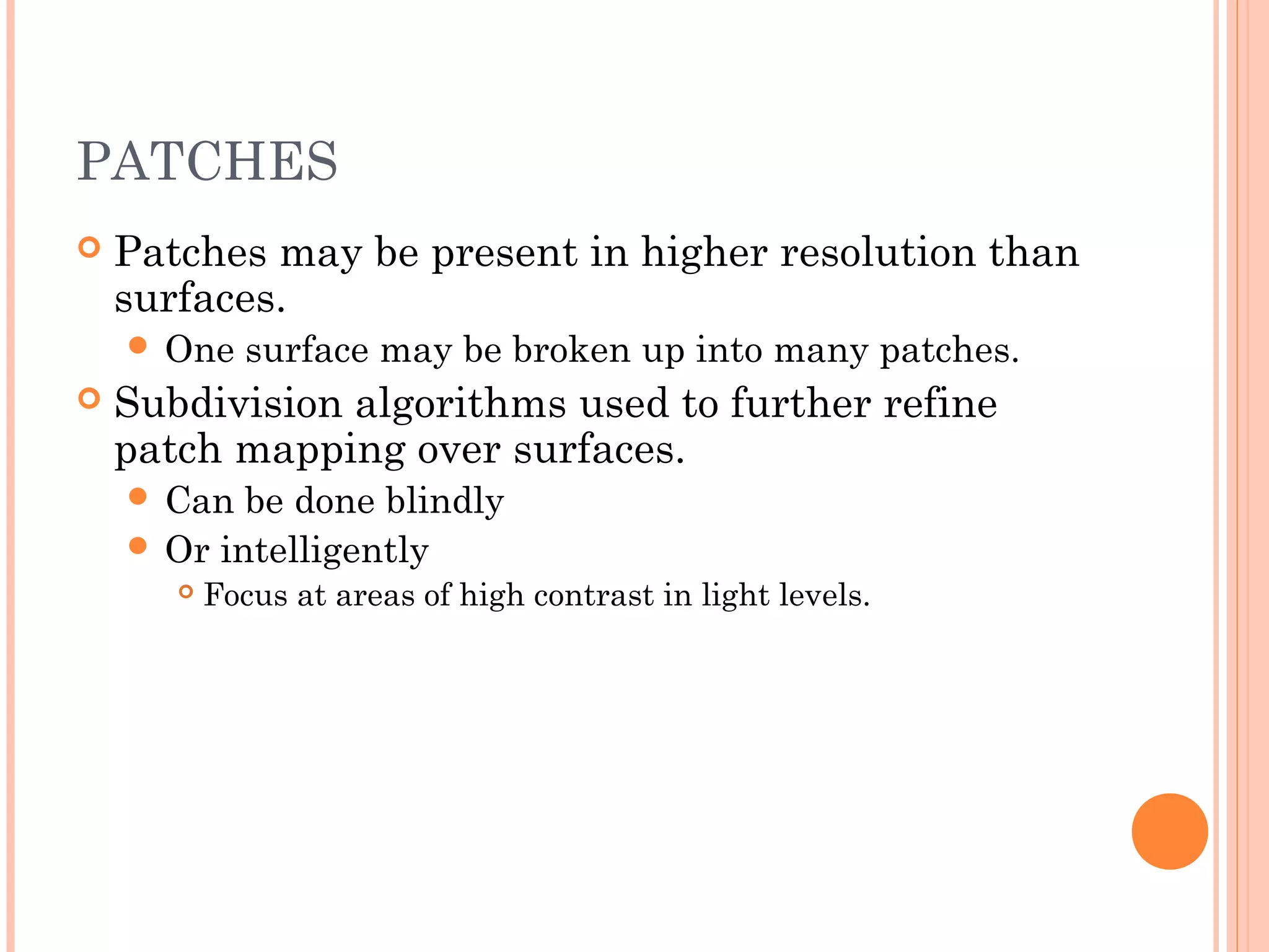 PATCHES
 Patches may be present in higher resolution than
surfaces.
 One surface may be broken up into many patches.
 Subdivision algorithms used to further refine
patch mapping over surfaces.
 Can be done blindly
 Or intelligently
 Focus at areas of high contrast in light levels.
 