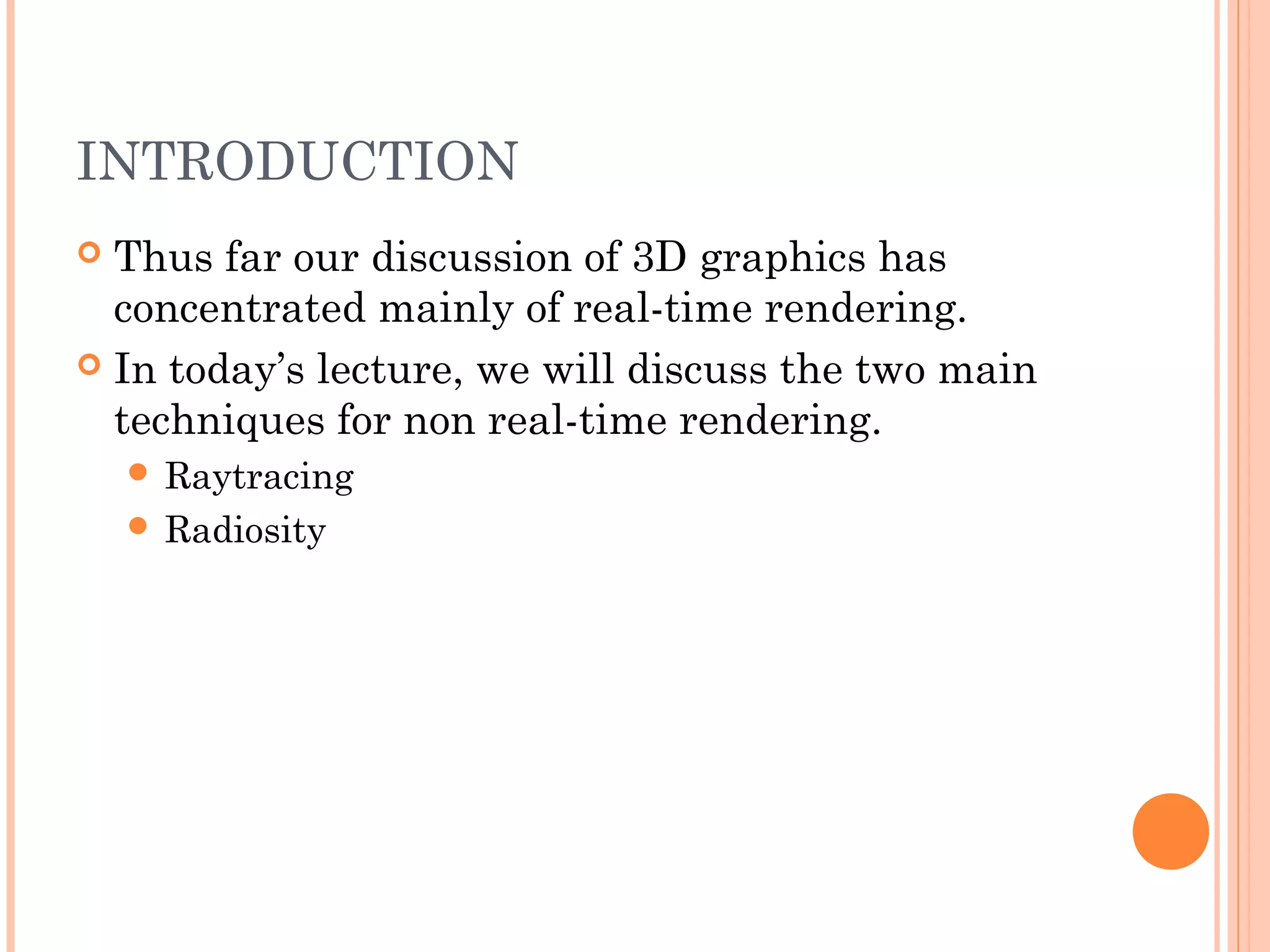INTRODUCTION
 Thus far our discussion of 3D graphics has
concentrated mainly of real-time rendering.
 In today’s lecture, we will discuss the two main
techniques for non real-time rendering.
 Raytracing
 Radiosity
 