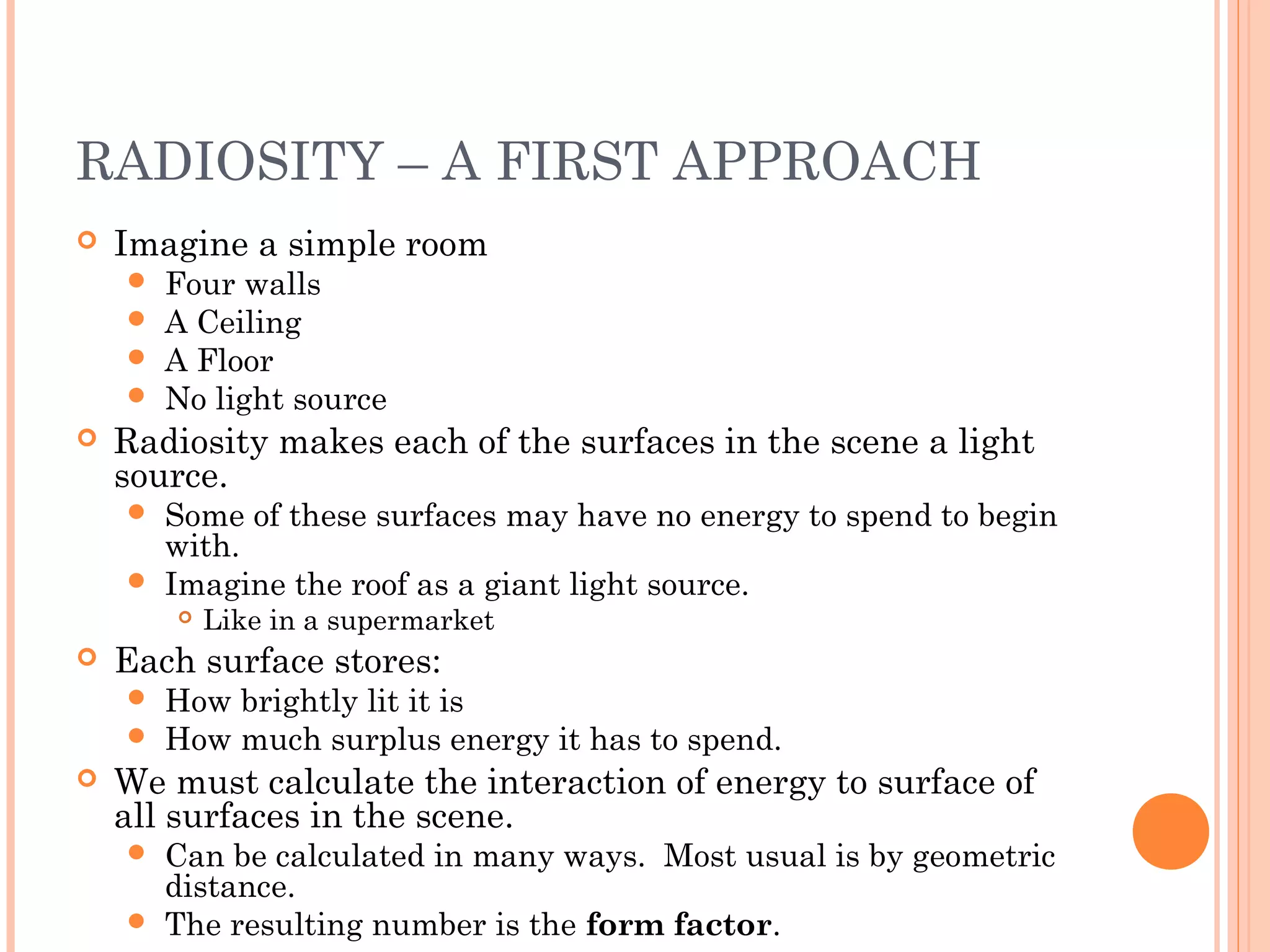 RADIOSITY – A FIRST APPROACH
 Imagine a simple room
 Four walls
 A Ceiling
 A Floor
 No light source
 Radiosity makes each of the surfaces in the scene a light
source.
 Some of these surfaces may have no energy to spend to begin
with.
 Imagine the roof as a giant light source.
 Like in a supermarket
 Each surface stores:
 How brightly lit it is
 How much surplus energy it has to spend.
 We must calculate the interaction of energy to surface of
all surfaces in the scene.
 Can be calculated in many ways. Most usual is by geometric
distance.
 The resulting number is the form factor.
 