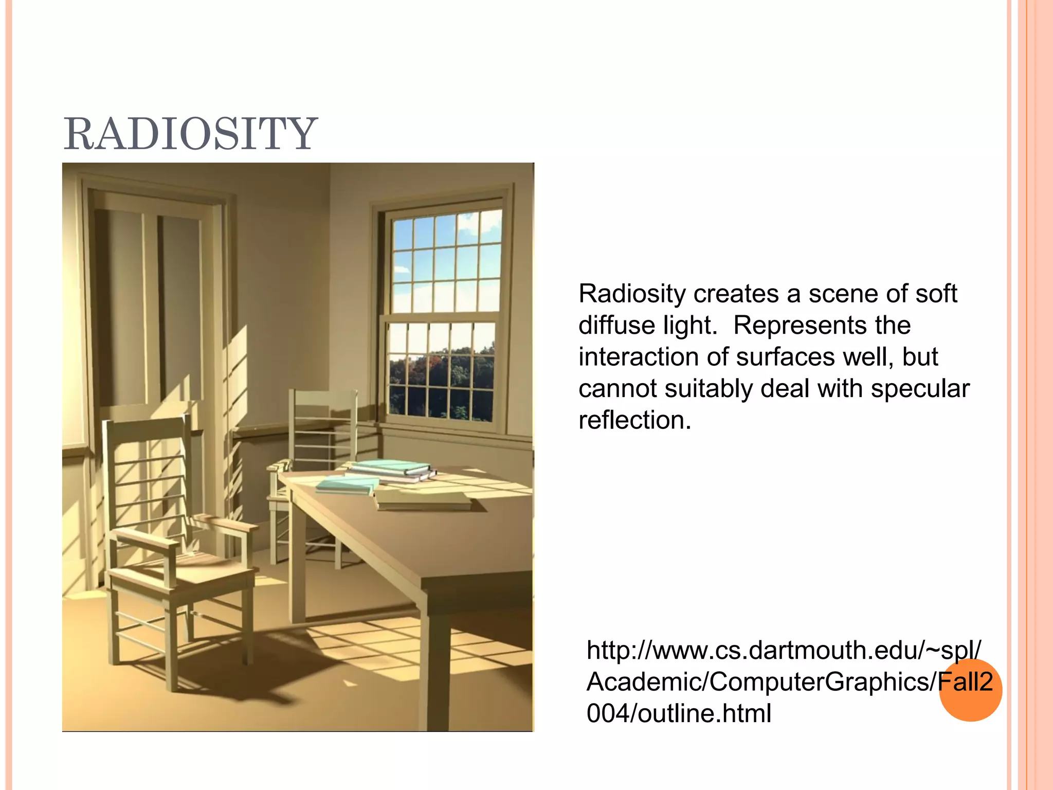 RADIOSITY
Radiosity creates a scene of soft
diffuse light. Represents the
interaction of surfaces well, but
cannot suitably deal with specular
reflection.
http://www.cs.dartmouth.edu/~spl/
Academic/ComputerGraphics/Fall2
004/outline.html
 