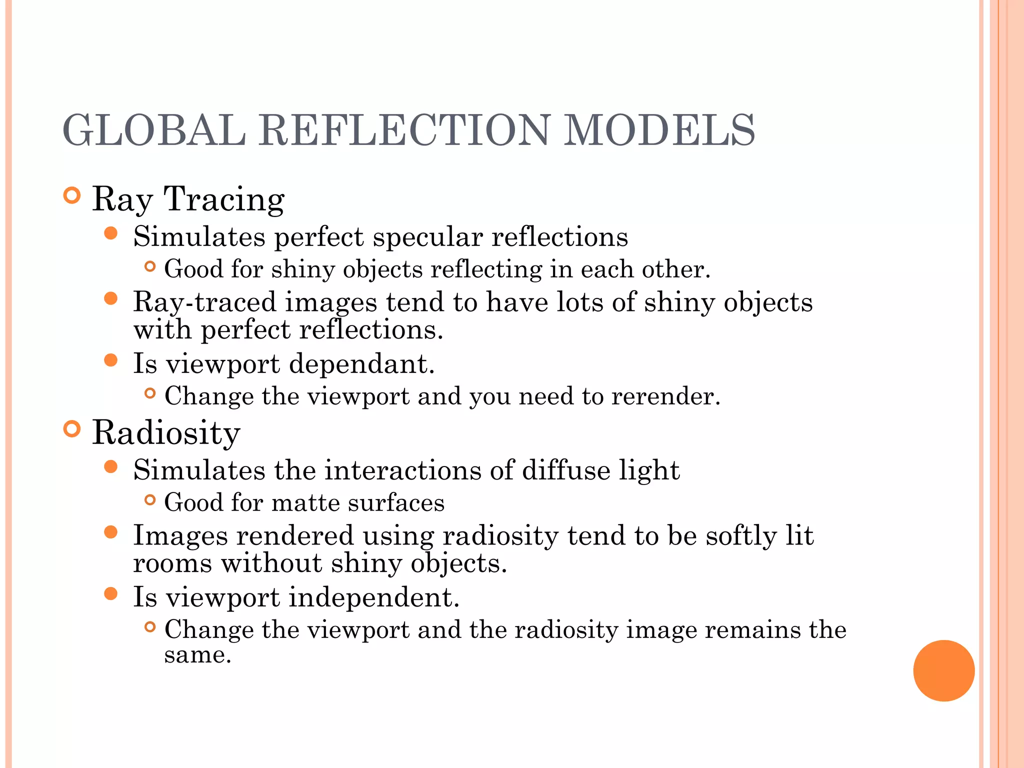 GLOBAL REFLECTION MODELS
 Ray Tracing
 Simulates perfect specular reflections
 Good for shiny objects reflecting in each other.
 Ray-traced images tend to have lots of shiny objects
with perfect reflections.
 Is viewport dependant.
 Change the viewport and you need to rerender.
 Radiosity
 Simulates the interactions of diffuse light
 Good for matte surfaces
 Images rendered using radiosity tend to be softly lit
rooms without shiny objects.
 Is viewport independent.
 Change the viewport and the radiosity image remains the
same.
 