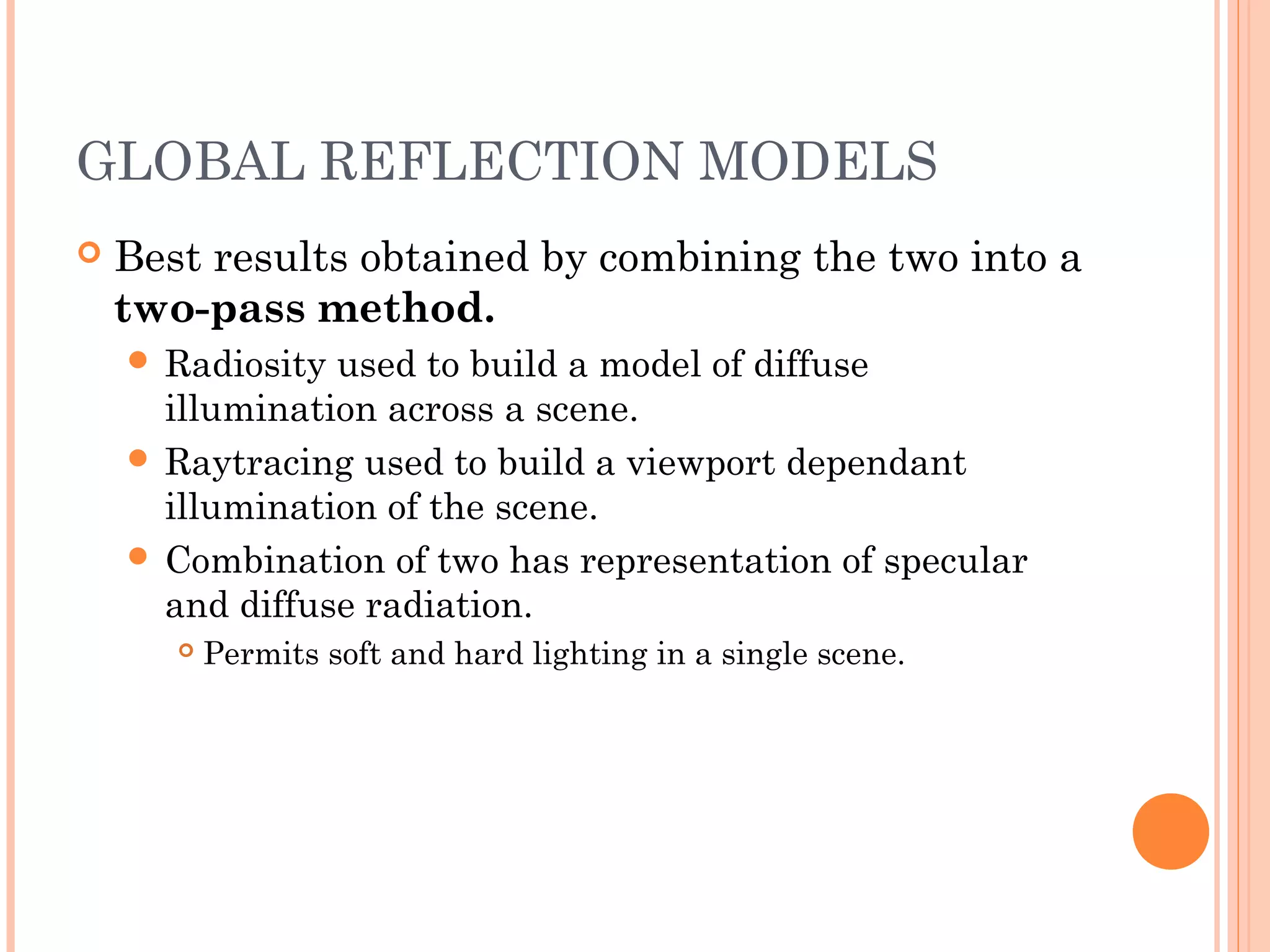 GLOBAL REFLECTION MODELS
 Best results obtained by combining the two into a
two-pass method.
 Radiosity used to build a model of diffuse
illumination across a scene.
 Raytracing used to build a viewport dependant
illumination of the scene.
 Combination of two has representation of specular
and diffuse radiation.
 Permits soft and hard lighting in a single scene.
 