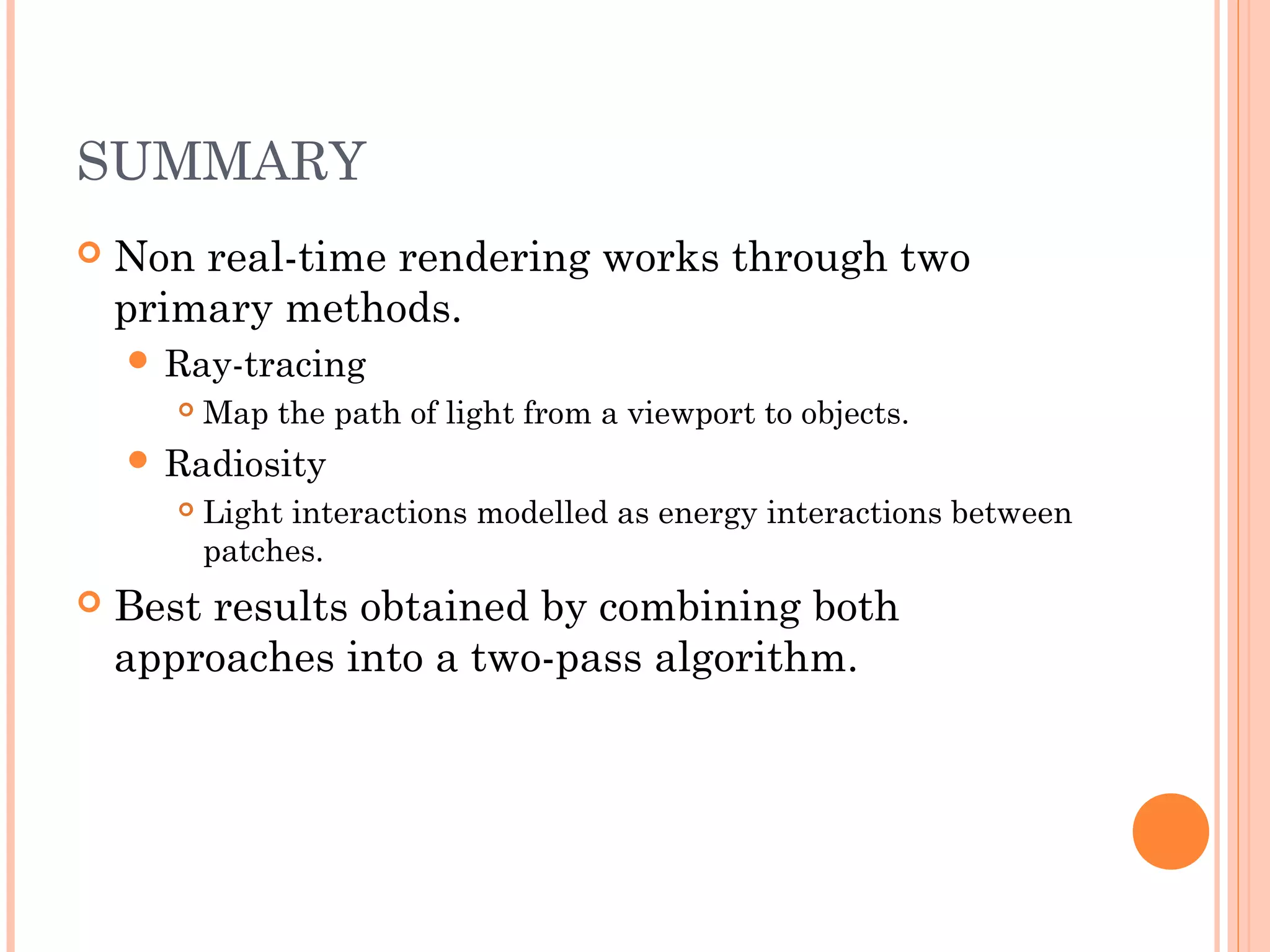 SUMMARY
 Non real-time rendering works through two
primary methods.
 Ray-tracing
 Map the path of light from a viewport to objects.
 Radiosity
 Light interactions modelled as energy interactions between
patches.
 Best results obtained by combining both
approaches into a two-pass algorithm.
 