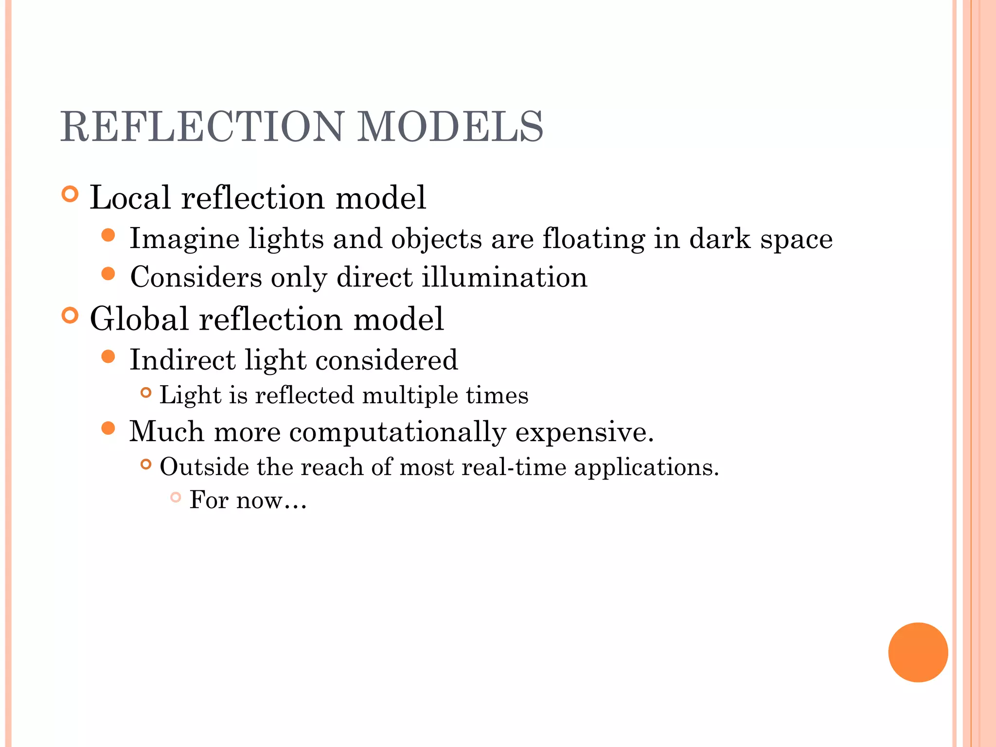 REFLECTION MODELS
 Local reflection model
 Imagine lights and objects are floating in dark space
 Considers only direct illumination
 Global reflection model
 Indirect light considered
 Light is reflected multiple times
 Much more computationally expensive.
 Outside the reach of most real-time applications.
 For now…
 