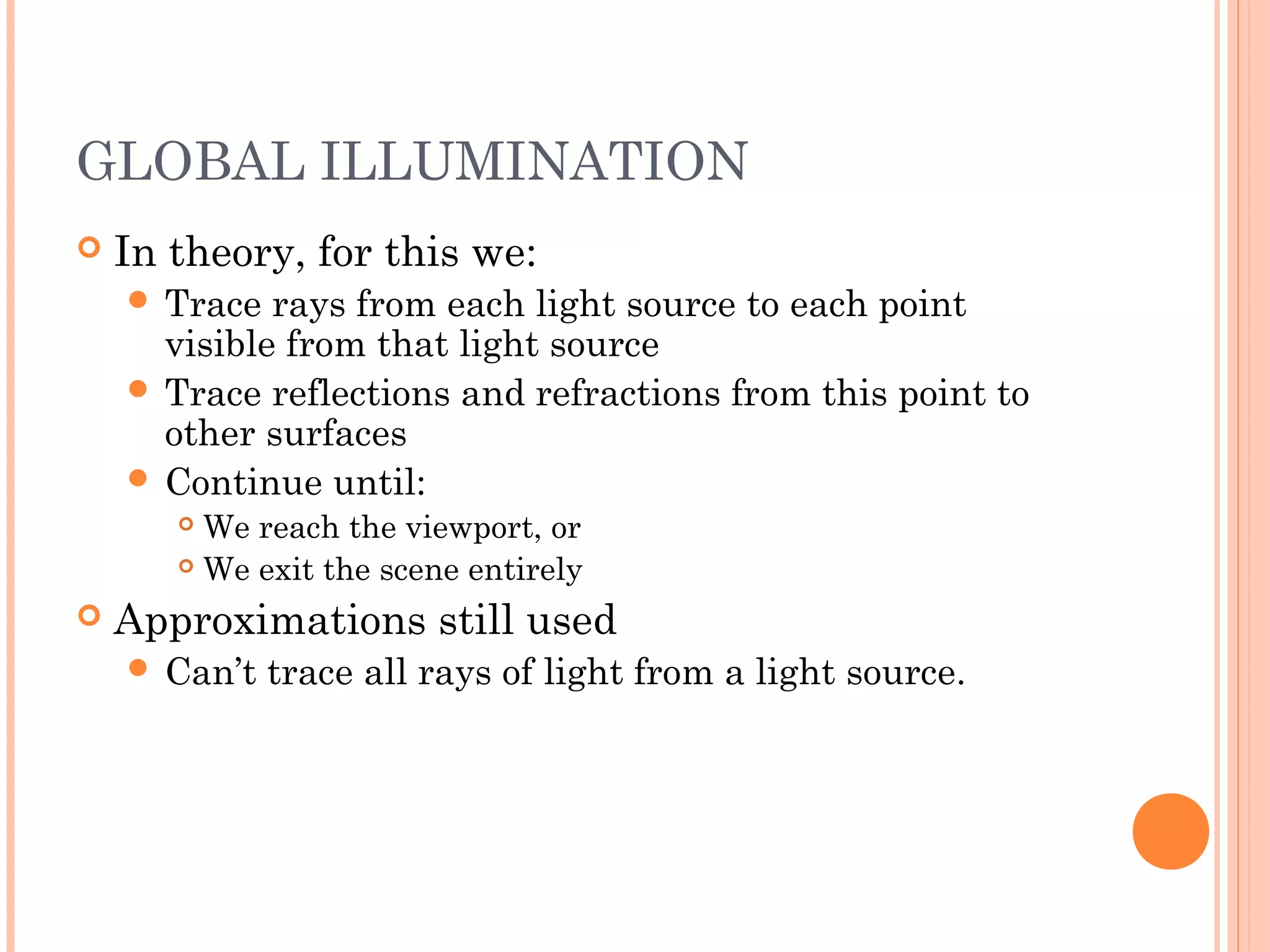 GLOBAL ILLUMINATION
 In theory, for this we:
 Trace rays from each light source to each point
visible from that light source
 Trace reflections and refractions from this point to
other surfaces
 Continue until:
 We reach the viewport, or
 We exit the scene entirely
 Approximations still used
 Can’t trace all rays of light from a light source.
 