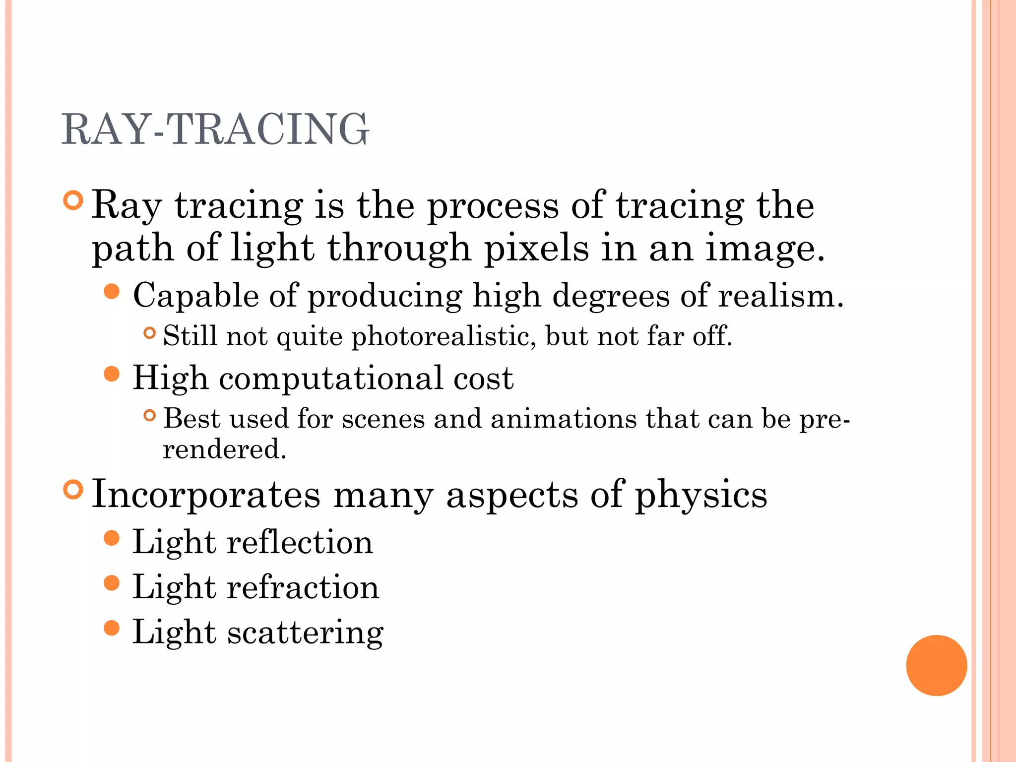 RAY-TRACING
 Ray tracing is the process of tracing the
path of light through pixels in an image.
Capable of producing high degrees of realism.
 Still not quite photorealistic, but not far off.
High computational cost
 Best used for scenes and animations that can be pre-
rendered.
 Incorporates many aspects of physics
Light reflection
Light refraction
Light scattering
 
